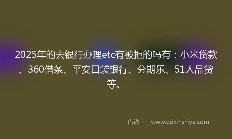 2025年的去银行办理etc有被拒的吗有：小米贷款、360借条、平安口袋银行、分期乐、51人品贷等。