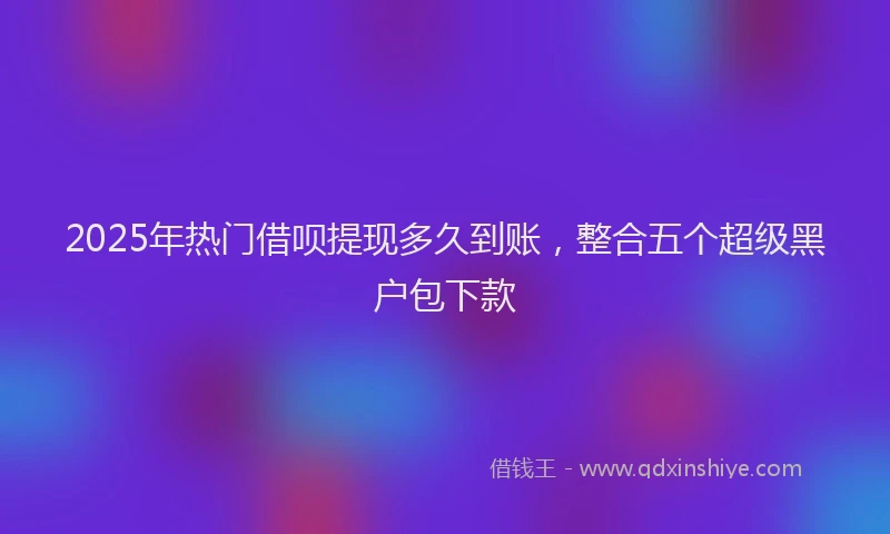 2025年热门借呗提现多久到账，整合五个超级黑户包下款