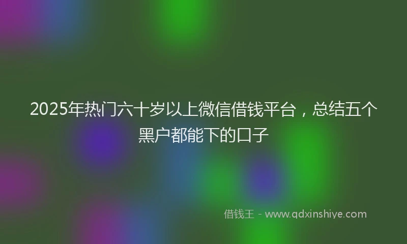 2025年热门六十岁以上微信借钱平台，总结五个黑户都能下的口子