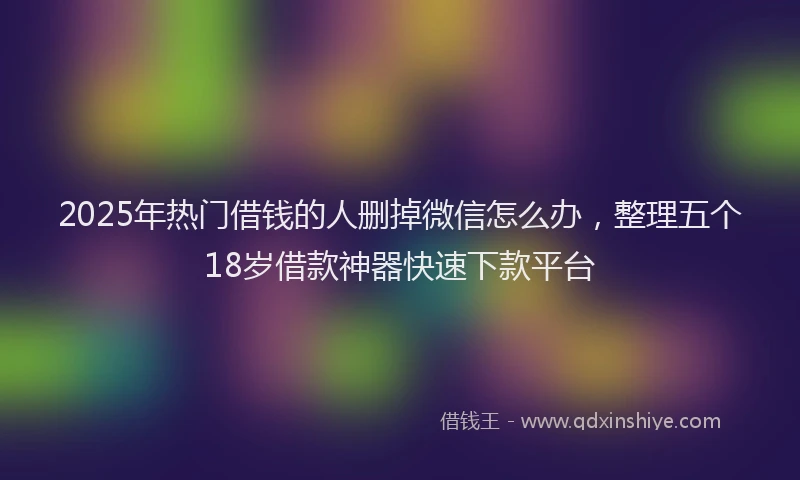 2025年热门借钱的人删掉微信怎么办，整理五个18岁借款神器快速下款平台