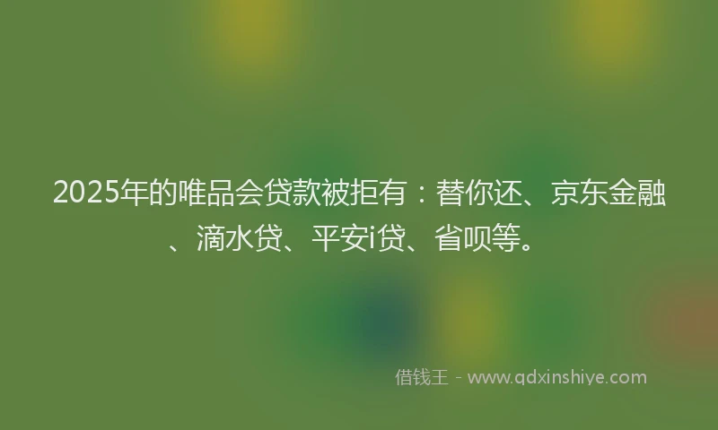 2025年的唯品会贷款被拒有：替你还、京东金融、滴水贷、平安i贷、省呗等。