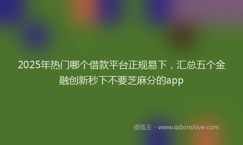 2025年热门哪个借款平台正规易下，汇总五个金融创新秒下不要芝麻分的app