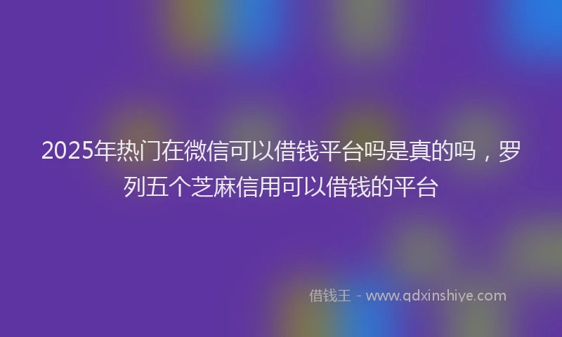 2025年热门在微信可以借钱平台吗是真的吗，罗列五个芝麻信用可以借钱的平台