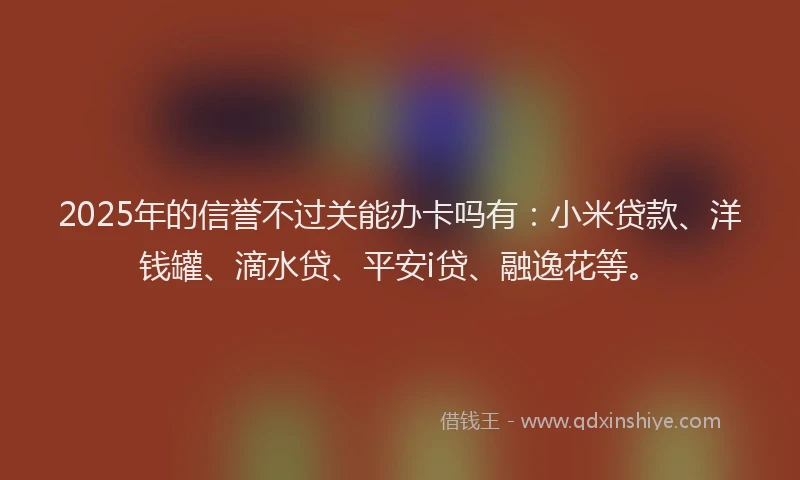 2025年的信誉不过关能办卡吗有：小米贷款、洋钱罐、滴水贷、平安i贷、融逸花等。