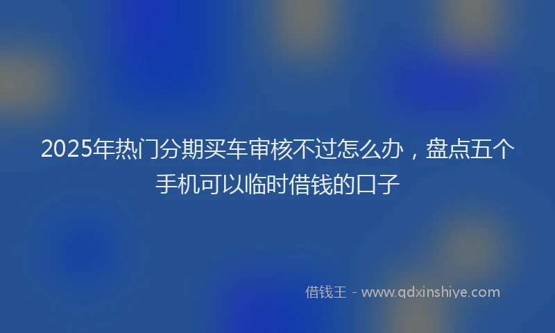2025年热门分期买车审核不过怎么办，盘点五个手机可以临时借钱的口子