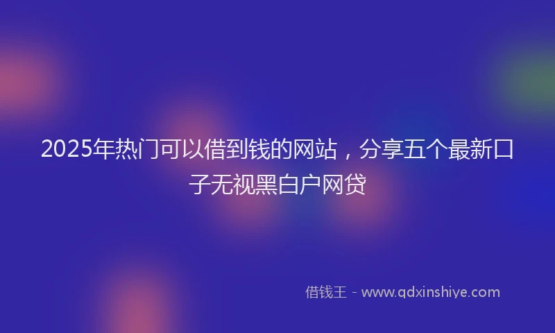 2025年热门可以借到钱的网站，分享五个最新口子无视黑白户网贷