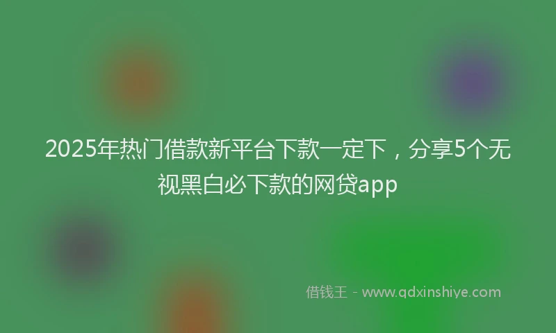 2025年热门借款新平台下款一定下，分享5个无视黑白必下款的网贷app