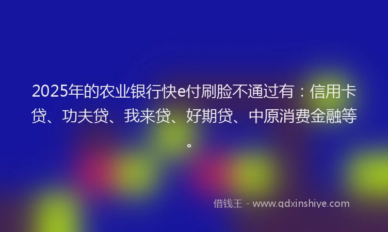 2025年的农业银行快e付刷脸不通过有：信用卡贷、功夫贷、我来贷、好期贷、中原消费金融等。