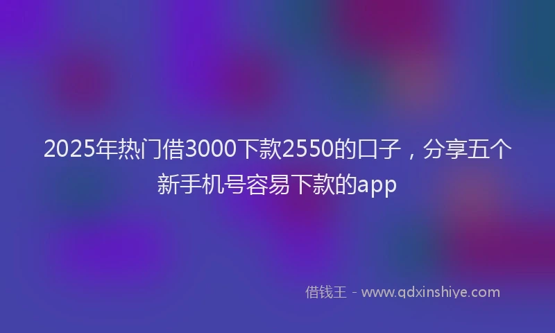2025年热门借3000下款2550的口子，分享五个新手机号容易下款的app