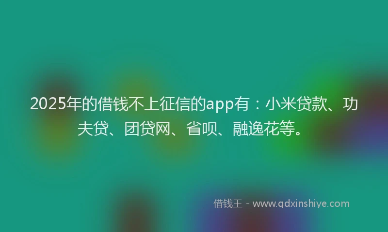 2025年的借钱不上征信的app有：小米贷款、功夫贷、团贷网、省呗、融逸花等。