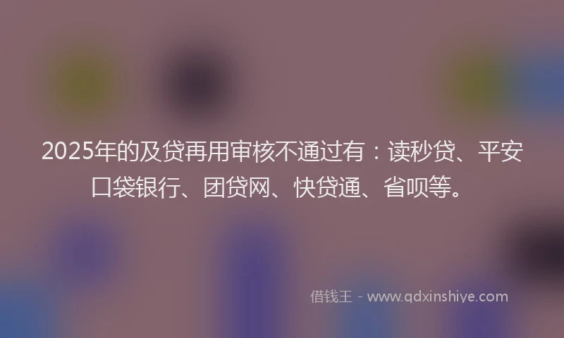 2025年的及贷再用审核不通过有：读秒贷、平安口袋银行、团贷网、快贷通、省呗等。