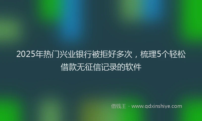 2025年热门兴业银行被拒好多次，梳理5个轻松借款无征信记录的软件