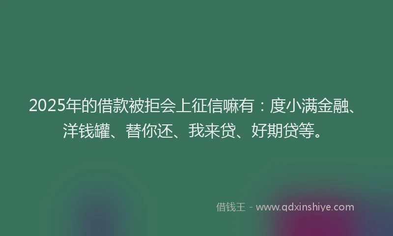 2025年的借款被拒会上征信嘛有：度小满金融、洋钱罐、替你还、我来贷、好期贷等。