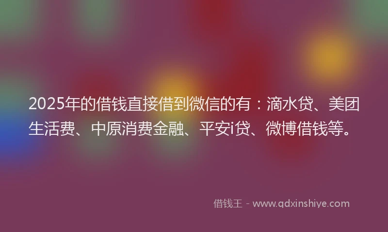 2025年的借钱直接借到微信的有：滴水贷、美团生活费、中原消费金融、平安i贷、微博借钱等。