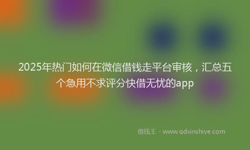 2025年热门如何在微信借钱走平台审核，汇总五个急用不求评分快借无忧的app
