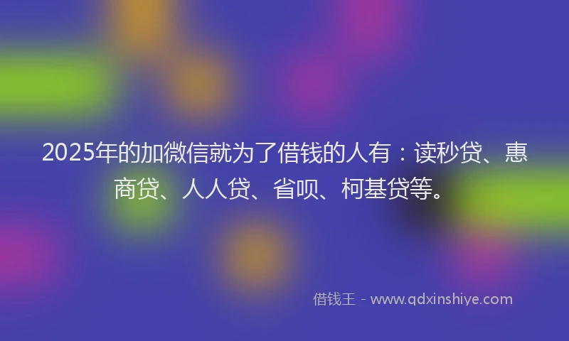 2025年的加微信就为了借钱的人有：读秒贷、惠商贷、人人贷、省呗、柯基贷等。