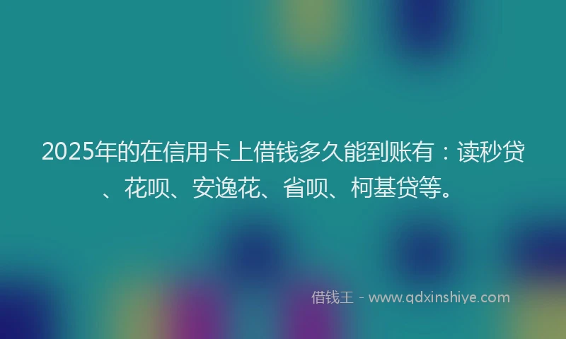 2025年的在信用卡上借钱多久能到账有：读秒贷、花呗、安逸花、省呗、柯基贷等。