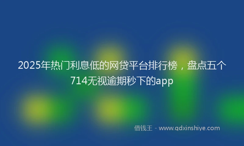 2025年热门利息低的网贷平台排行榜，盘点五个714无视逾期秒下的app
