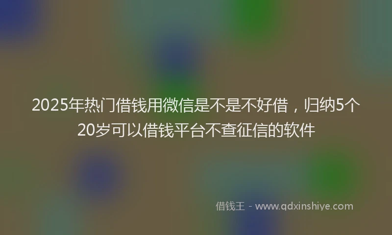 2025年热门借钱用微信是不是不好借，归纳5个20岁可以借钱平台不查征信的软件