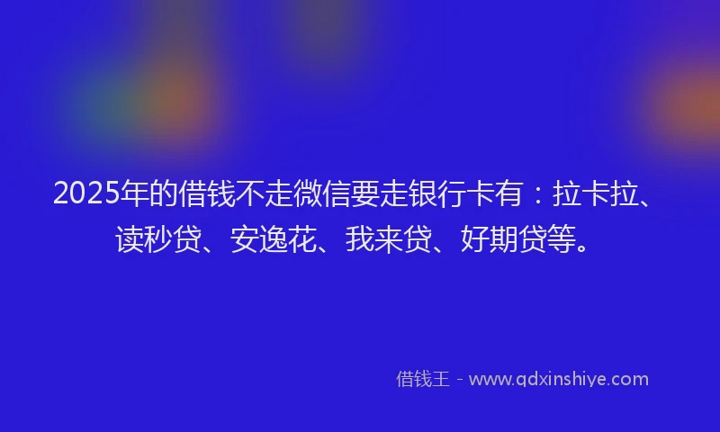 2025年的借钱不走微信要走银行卡有：拉卡拉、读秒贷、安逸花、我来贷、好期贷等。