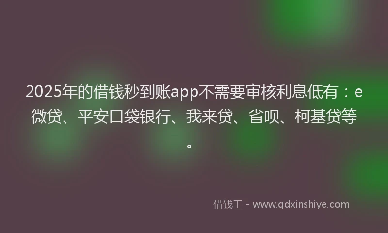 2025年的借钱秒到账app不需要审核利息低有：e微贷、平安口袋银行、我来贷、省呗、柯基贷等。