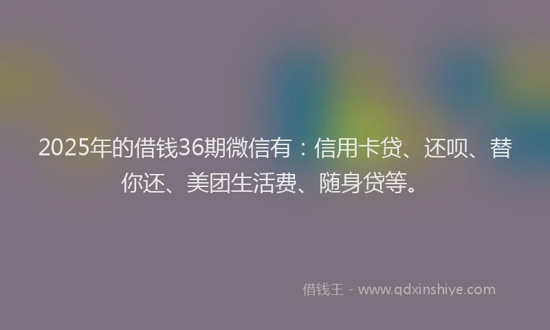 2025年的借钱36期微信有：信用卡贷、还呗、替你还、美团生活费、随身贷等。