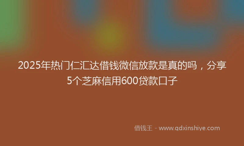 2025年热门仁汇达借钱微信放款是真的吗，分享5个芝麻信用600贷款口子