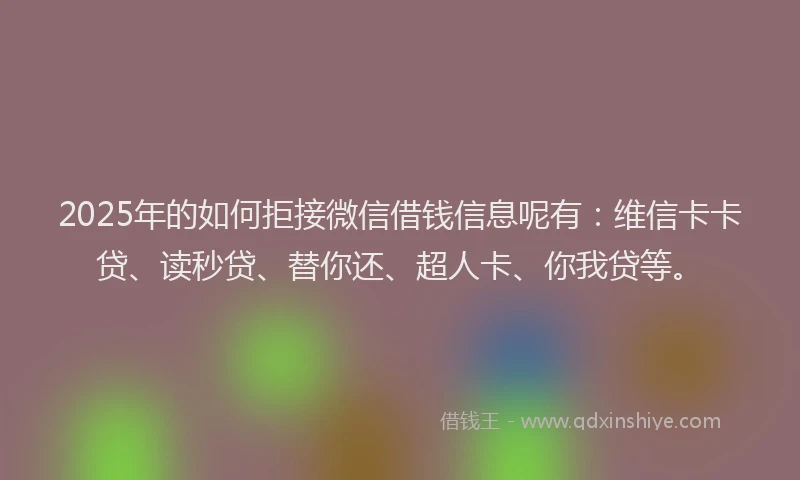 2025年的如何拒接微信借钱信息呢有：维信卡卡贷、读秒贷、替你还、超人卡、你我贷等。