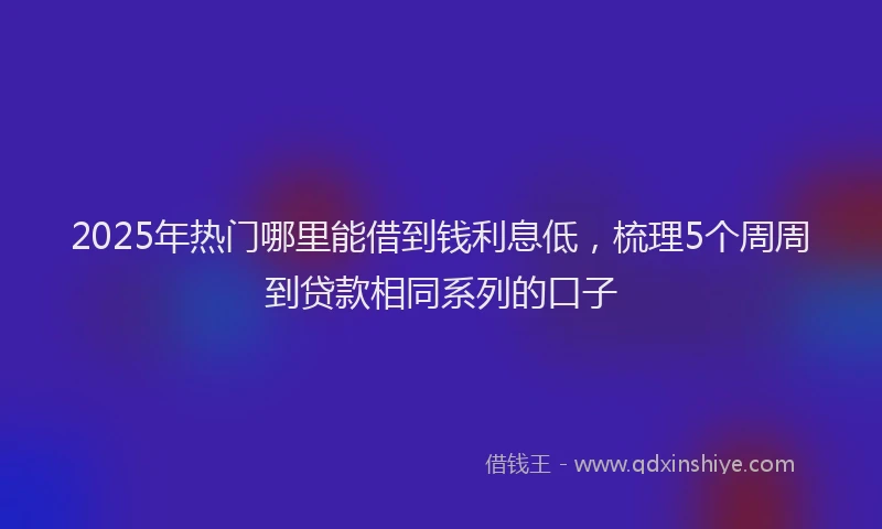 2025年热门哪里能借到钱利息低，梳理5个周周到贷款相同系列的口子