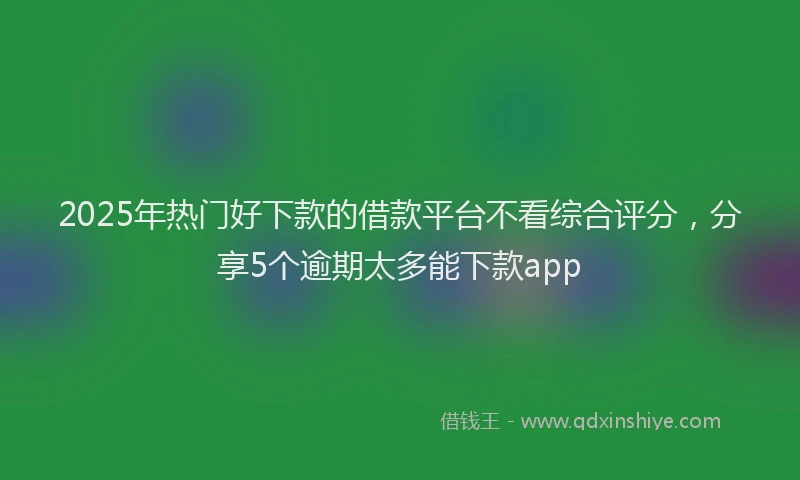 2025年热门好下款的借款平台不看综合评分，分享5个逾期太多能下款app