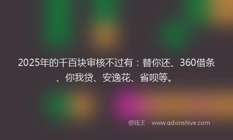 2025年的千百块审核不过有：替你还、360借条、你我贷、安逸花、省呗等。