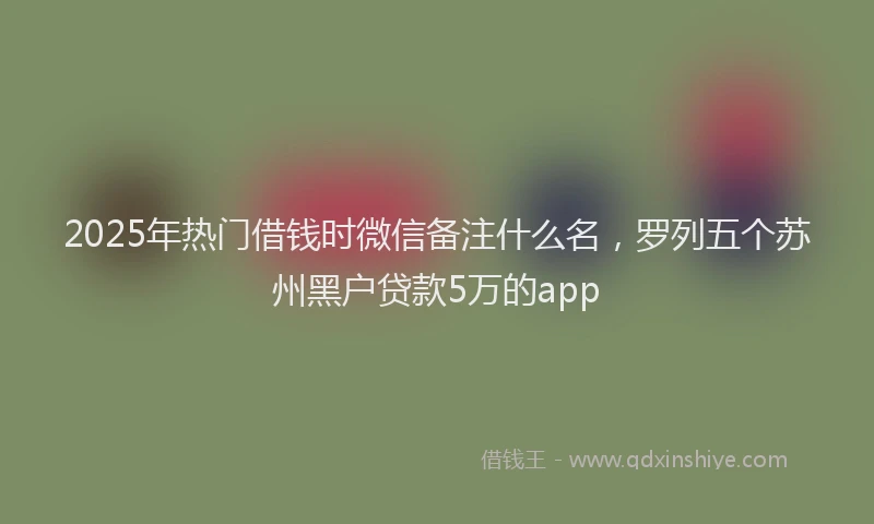2025年热门借钱时微信备注什么名，罗列五个苏州黑户贷款5万的app