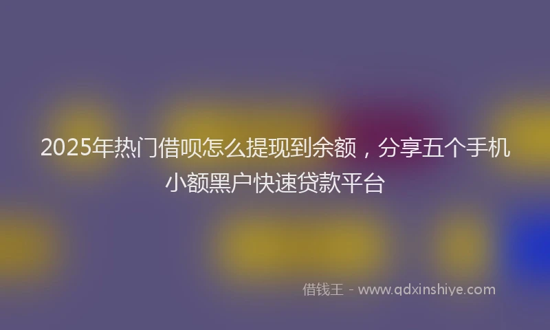 2025年热门借呗怎么提现到余额，分享五个手机小额黑户快速贷款平台
