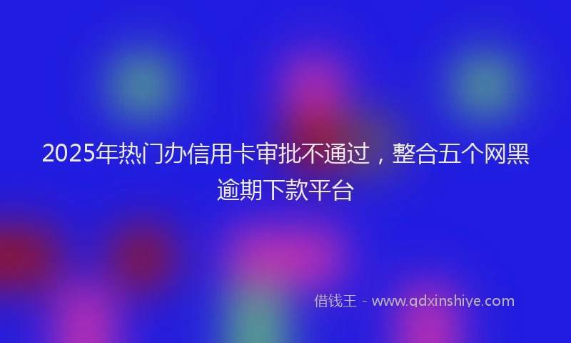 2025年热门办信用卡审批不通过，整合五个网黑逾期下款平台