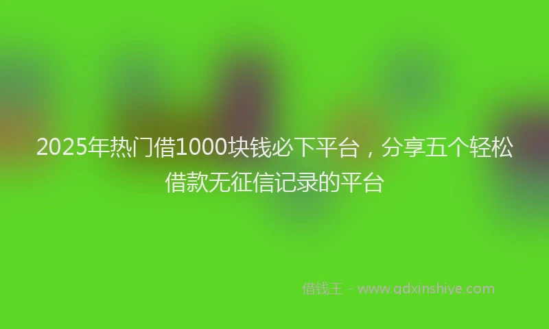 2025年热门借1000块钱必下平台,分享五个轻松借款无征信记录的平台