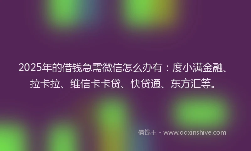 2025年的借钱急需微信怎么办有：度小满金融、拉卡拉、维信卡卡贷、快贷通、东方汇等。
