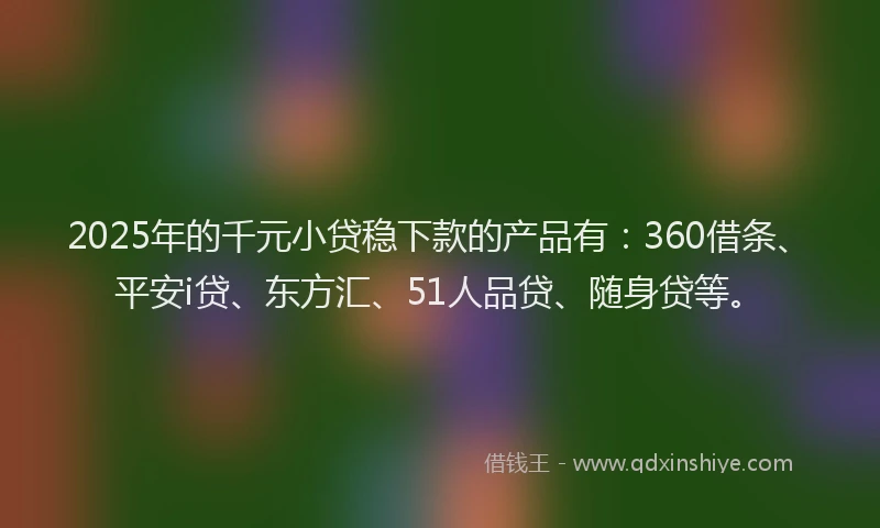 2025年的千元小贷稳下款的产品有：360借条、平安i贷、东方汇、51人品贷、随身贷等。