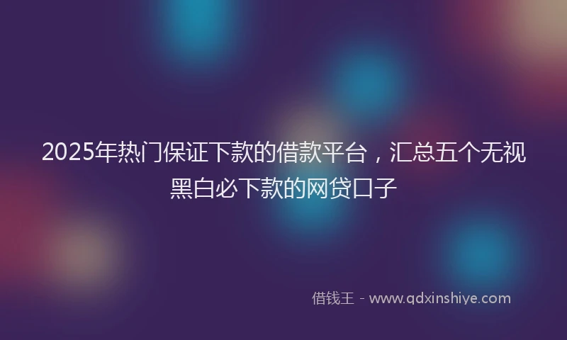 2025年热门保证下款的借款平台，汇总五个无视黑白必下款的网贷口子