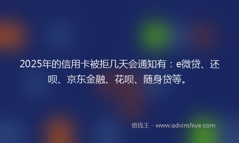 2025年的信用卡被拒几天会通知有：e微贷、还呗、京东金融、花呗、随身贷等。