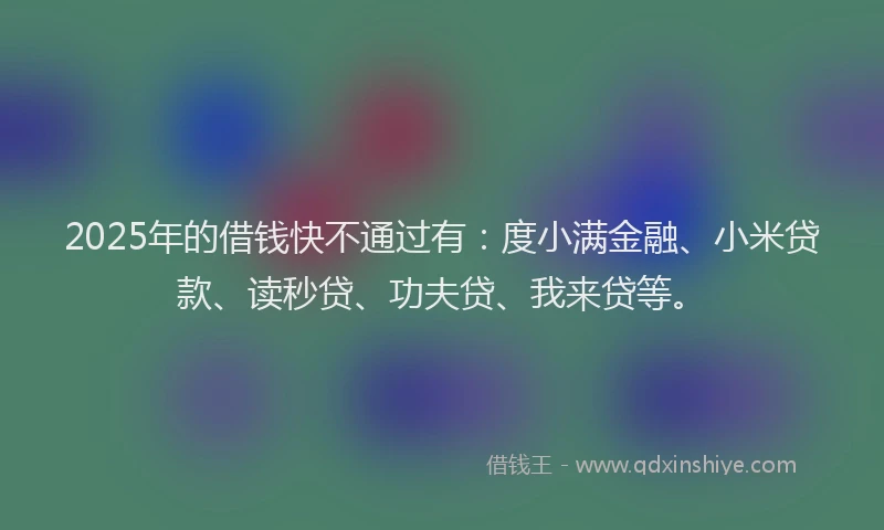 2025年的借钱快不通过有：度小满金融、小米贷款、读秒贷、功夫贷、我来贷等。