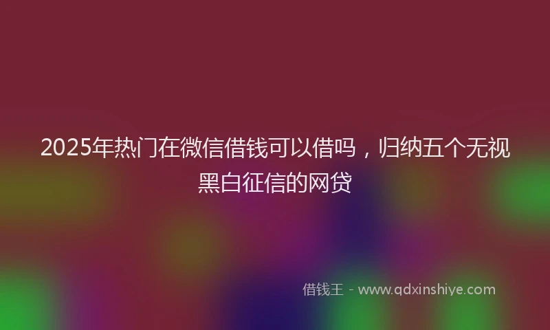 2025年热门在微信借钱可以借吗，归纳五个无视黑白征信的网贷