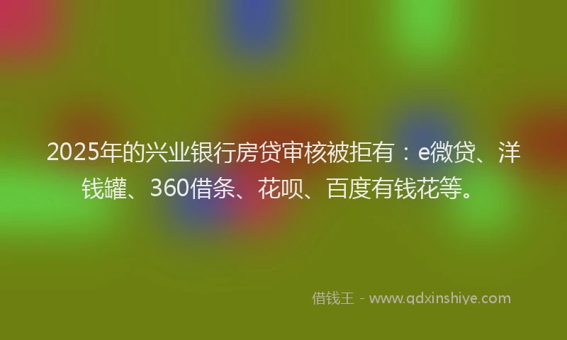 2025年的兴业银行房贷审核被拒有：e微贷、洋钱罐、360借条、花呗、百度有钱花等。