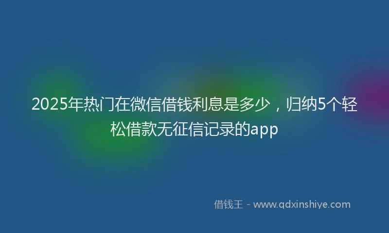 2025年热门在微信借钱利息是多少，归纳5个轻松借款无征信记录的app
