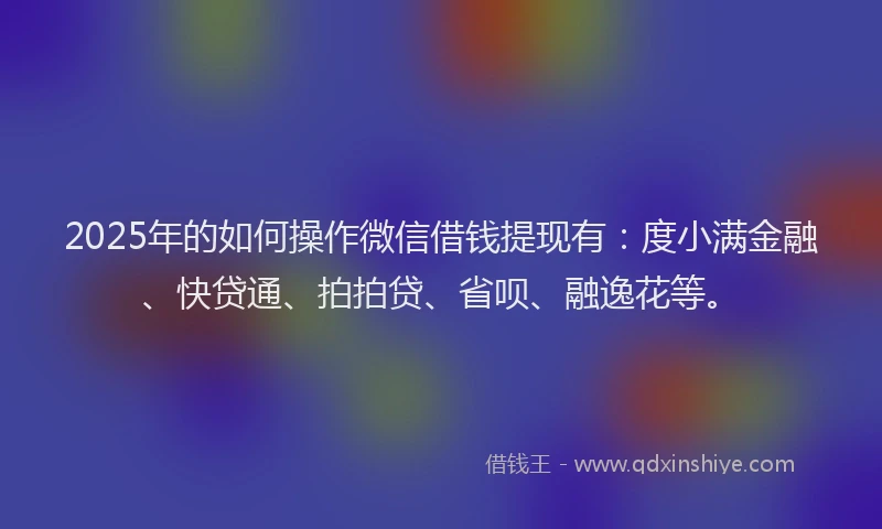 2025年的如何操作微信借钱提现有：度小满金融、快贷通、拍拍贷、省呗、融逸花等。