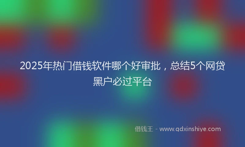 2025年热门借钱软件哪个好审批，总结5个网贷黑户必过平台