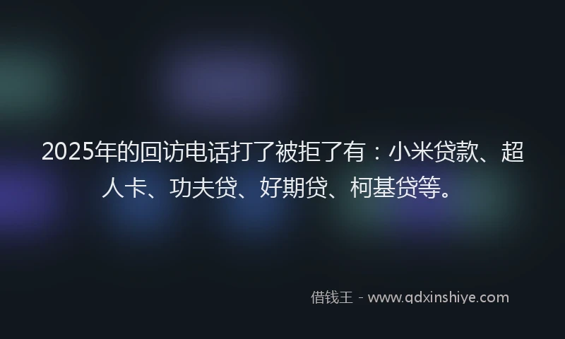 2025年的回访电话打了被拒了有：小米贷款、超人卡、功夫贷、好期贷、柯基贷等。