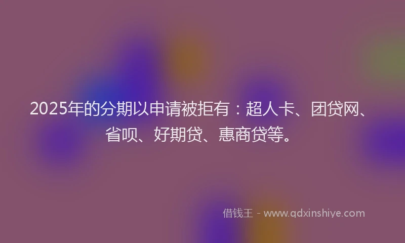 2025年的分期以申请被拒有：超人卡、团贷网、省呗、好期贷、惠商贷等。