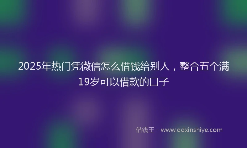 2025年热门凭微信怎么借钱给别人，整合五个满19岁可以借款的口子