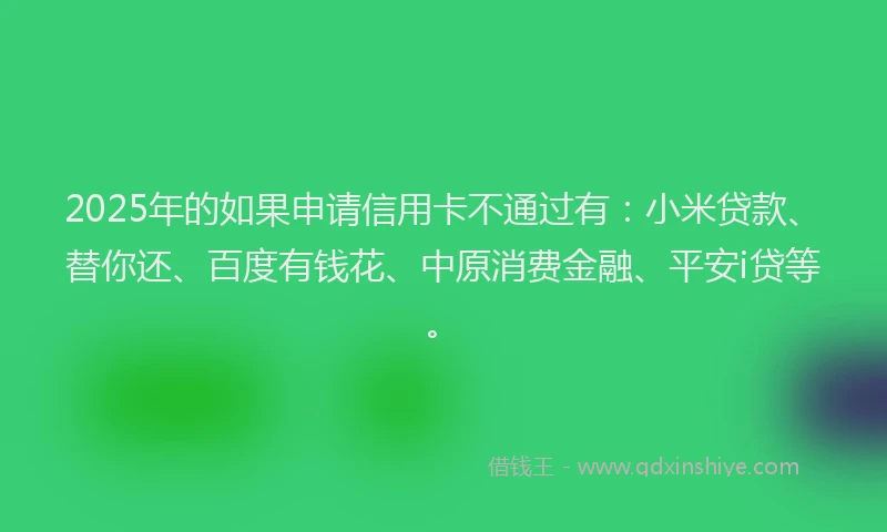 2025年的如果申请信用卡不通过有：小米贷款、替你还、百度有钱花、中原消费金融、平安i贷等。