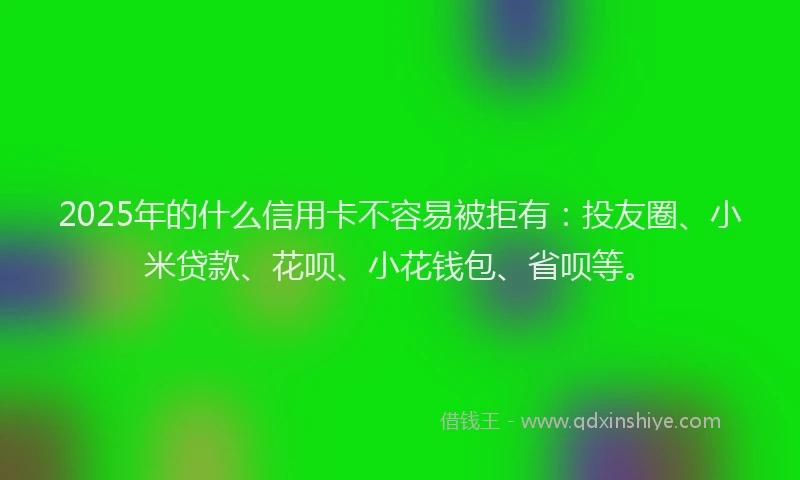 2025年的什么信用卡不容易被拒有：投友圈、小米贷款、花呗、小花钱包、省呗等。